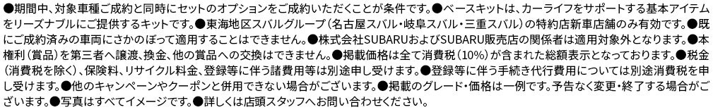 ●期間中、対象車種ご成約と同時にセットのオプションをご成約いただくことが条件です。●ベースキットは、カーライフをサポートする基本アイテムをリーズナブルにご提供するキットです。●東海地区スバルグループ（名古屋スバル・岐阜スバル・三重スバル）の特約店新車店舗のみ有効です。●既にご成約済みの車両にさかのぼって適用することはできません。●株式会社SUBARUおよびSUBARU販売店の関係者は適用対象外となります。●本権利（賞品）を第三者へ譲渡、換金、他の賞品への交換はできません。●掲載価格は全て消費税（10%）が含まれた総額表示となっております。●税金（消費税を除く）、保険料、リサイクル料金、登録等に伴う諸費用等は別途申し受けます。●登録等に伴う手続き代行費用については別途消費税を申し受けます。●他のキャンペーンやクーポンと併用できない場合がございます。●掲載のグレード・価格は一例です。予告なく変更・終了する場合がございます。●写真はすべてイメージです。●詳しくは店頭スタッフへお問い合わせください。