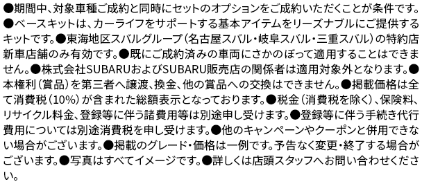 ●期間中、対象車種ご成約と同時にセットのオプションをご成約いただくことが条件です。●ベースキットは、カーライフをサポートする基本アイテムをリーズナブルにご提供するキットです。●東海地区スバルグループ（名古屋スバル・岐阜スバル・三重スバル）の特約店新車店舗のみ有効です。●既にご成約済みの車両にさかのぼって適用することはできません。●株式会社SUBARUおよびSUBARU販売店の関係者は適用対象外となります。●本権利（賞品）を第三者へ譲渡、換金、他の賞品への交換はできません。●掲載価格は全て消費税（10%）が含まれた総額表示となっております。●税金（消費税を除く）、保険料、リサイクル料金、登録等に伴う諸費用等は別途申し受けます。●登録等に伴う手続き代行費用については別途消費税を申し受けます。●他のキャンペーンやクーポンと併用できない場合がございます。●掲載のグレード・価格は一例です。予告なく変更・終了する場合がございます。●写真はすべてイメージです。●詳しくは店頭スタッフへお問い合わせください。