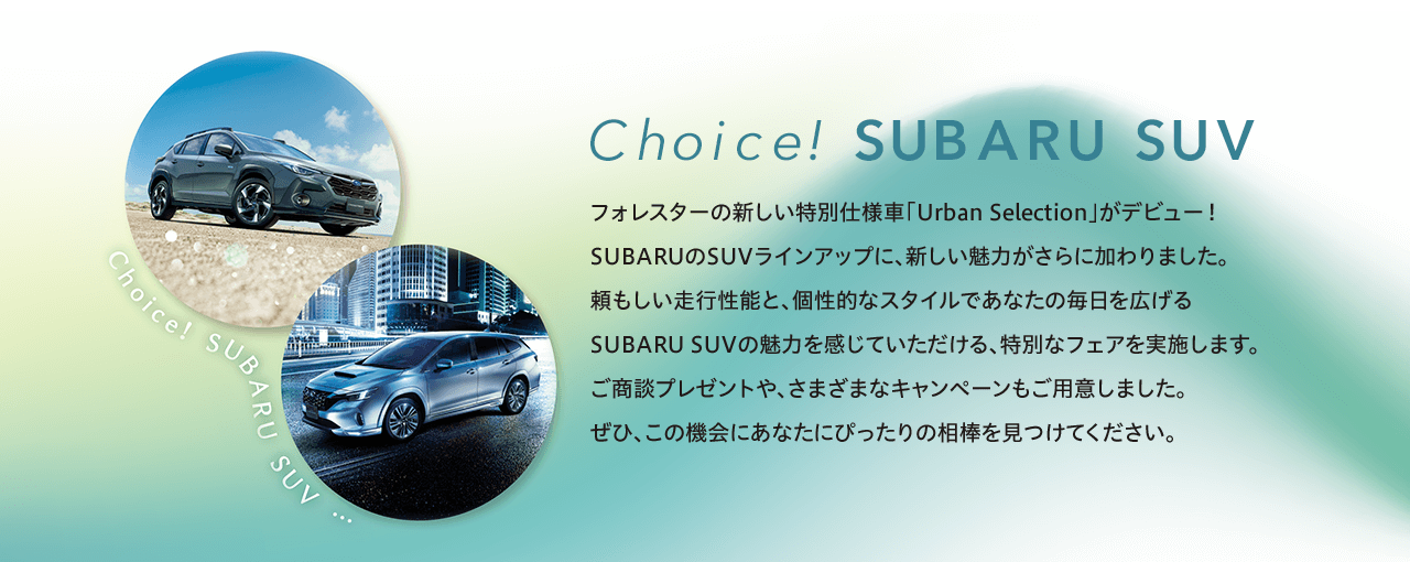 Choice! SUBARU SUV フォレスターの新しい特別仕様車「Urban Selection」がデビュー！SUBARUのSUVラインアップに、新しい魅力がさらに加わりました。頼もしい走行性能と、個性的なスタイルであなたの毎日を広げる
              SUBARU SUVの魅力を感じていただける、特別なフェアを実施します。ご商談プレゼントや、さまざまなキャンペーンもご用意しました。ぜひ、この機会にあなたにぴったりの相棒を見つけてください。