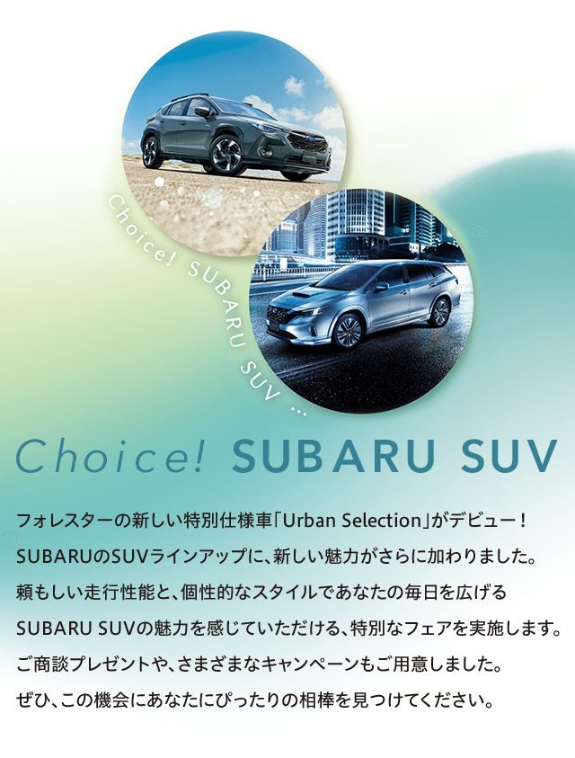 Choice! SUBARU SUV フォレスターの新しい特別仕様車「Urban Selection」がデビュー！SUBARUのSUVラインアップに、新しい魅力がさらに加わりました。頼もしい走行性能と、個性的なスタイルであなたの毎日を広げる
              SUBARU SUVの魅力を感じていただける、特別なフェアを実施します。ご商談プレゼントや、さまざまな