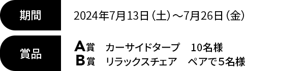 期間 2024年7月13日（土）~7月26日（金）賞品 A賞 カーサイドタープ 10名様/B賞 リラックスチェア ペアで５名様 