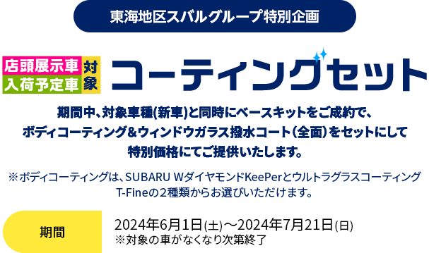 東海地区スバルグループ特別企画 店頭展示車入荷予定車対象 コーティングセット  期間中、対象車種(新車)と同時にベースキットをご成約で、ボディコーティング＆ウィンドウガラス撥水コート（全面）をセットにして特別価格にてご提供いたします。期間：2024年6月1日(土)～2024年7月21日(日)　※対象の車がなくなり次第終了