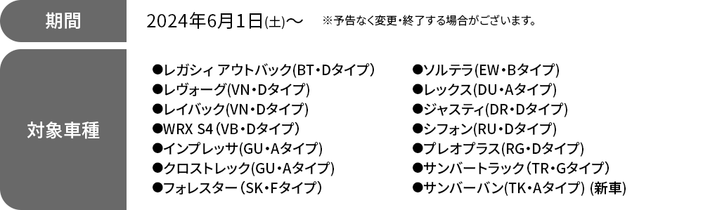 期間 2024年6月1日(土)～※予告なく変更・終了する場合がございます。対象車種●レガシィ アウトバック（BT・Dタイプ） ●レヴォーグ(VN・Dタイプ)●レイバック(VN・Dタイプ) ●WRX S4（VB・Dタイプ）●インプレッサ(GU・Aタイプ) ●クロストレック(GU・Aタイプ)●フォレスター（SK・Fタイプ）●ソルテラ(EW・Bタイプ)●レックス(DU・Aタイプ)●ジャスティ(DR・Dタイプ)●シフォン(RU・Dタイプ)●プレオプラス(RG・Dタイプ) ●サンバートラック（TR・Gタイプ）●サンバーバン(TK・Aタイプ) (新車)