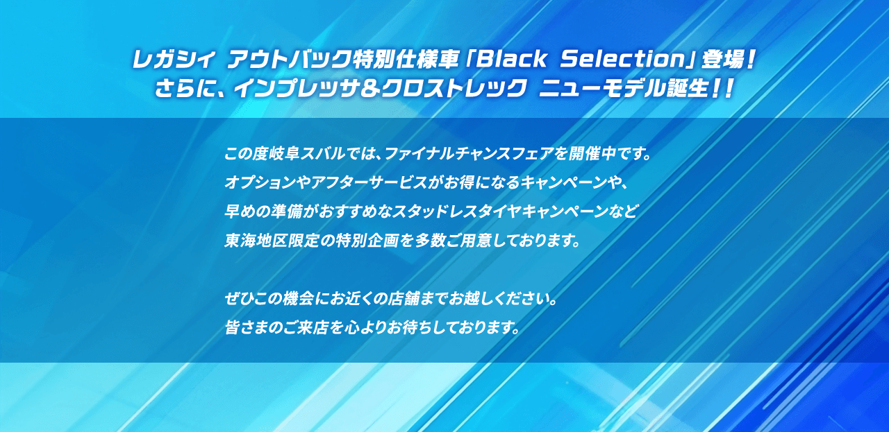 レガシィ アウトバック特別仕様車「Black Selection」登場！さらに、インプレッサ＆クロストレック ニューモデル誕生！！この度岐阜スバルでは、ファイナルチャンスフェアを開催中です。オプションやアフターサービスがお得になるキャンペーンや、早めの準備がおすすめなスタッドレスタイヤキャンペーンなど東海地区限定の特別企画を多数ご用意しております。ぜひこの機会にお近くの店舗までお越しください。皆さまのご来店を心よりお待ちしております。