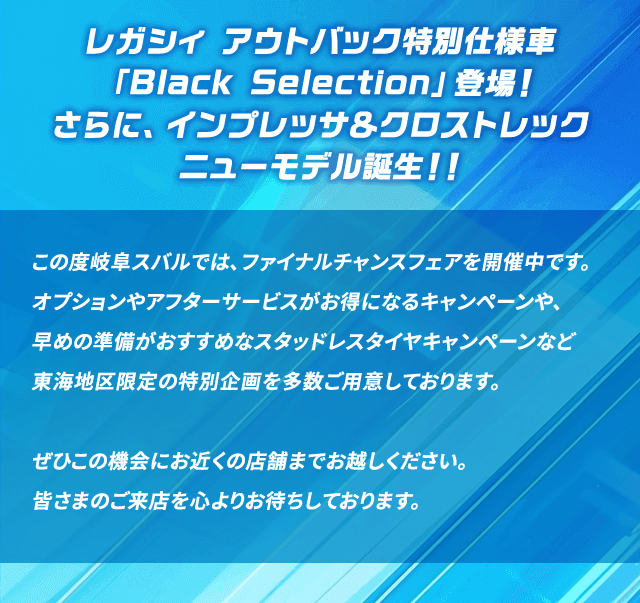 レガシィ アウトバック特別仕様車「Black Selection」登場！さらに、インプレッサ＆クロストレック ニューモデル誕生！！この度岐阜スバルでは、ファイナルチャンスフェアを開催中です。オプションやアフターサービスがお得になるキャンペーンや、早めの準備がおすすめなスタッドレスタイヤキャンペーンなど東海地区限定の特別企画を多数ご用意しております。ぜひこの機会にお近くの店舗までお越しください。皆さまのご来店を心よりお待ちしております。