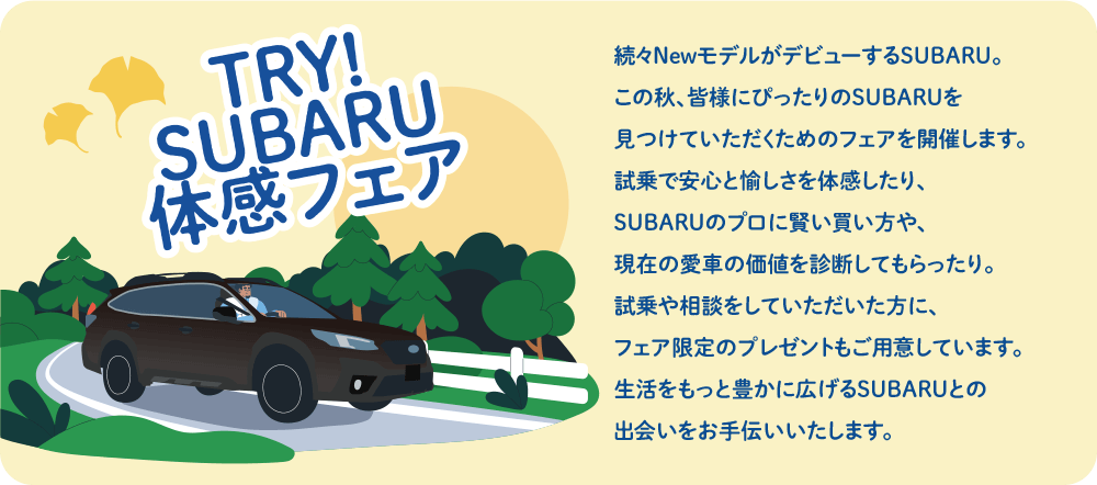 続々NewモデルがデビューするSUBARU。この秋、皆様にぴったりのSUBARUを
              見つけていただくためのフェアを開催します。試乗で安心と愉しさを体感したり、SUBARUのプロに賢い買い方や、現在の愛車の価値を診断してもらったり。試乗や相談をしていただいた方に、フェア限定のプレゼントもご用意しています。生活をもっと豊かに広げるSUBARUとの出会いをお手伝いいたします。