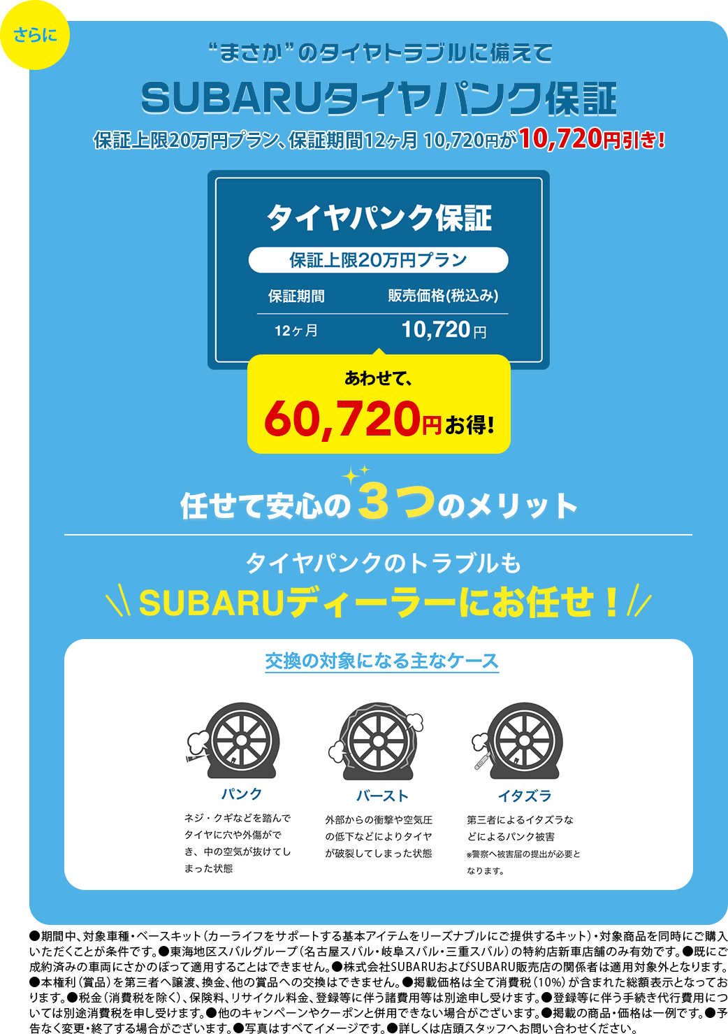 さらに。”まさか”のタイヤトラブルに備えてSUBARUタイヤパンク保証 任せて安心3つのメリット タイヤパンクのトラブルにもSUBARUディーラーにお任せ!●期間中、対象車種・ベースキット（カーライフをサポートする基本アイテムをリーズナブルにご提供するキット）・対象商品を同時にご購入いただくことが条件です。●東海地区スバルグループ（名古屋スバル・岐阜スバル・三重スバル）の特約店新車店舗のみ有効です。●既にご成約済みの車両にさかのぼって適用することはできません。●株式会社SUBARUおよびSUBARU販売店の関係者は適用対象外となります。●本権利（賞品）を第三者へ譲渡、換金、他の賞品への交換はできません。●掲載価格は全て消費税（10%）が含まれた総額表示となっております。●税金（消費税を除く）、保険料、リサイクル料金、登録等に伴う諸費用等は別途申し受けます。●登録等に伴う手続き代行費用については別途消費税を申し受けます。●他のキャンペーンやクーポンと併用できない場合がございます。●掲載の商品・価格は一例です。●予告なく変更・終了する場合がございます。●写真はすべてイメージです。●詳しくは店頭スタッフへお問い合わせください。