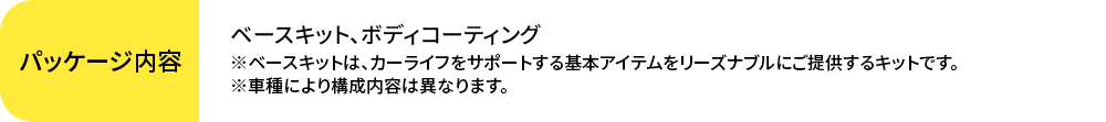 ベースキット、ボディコーティング※ベースキットは、カーライフをサポートする基本アイテムをリーズナブルにご提供するキットです。※車種により構成内容は異なります。