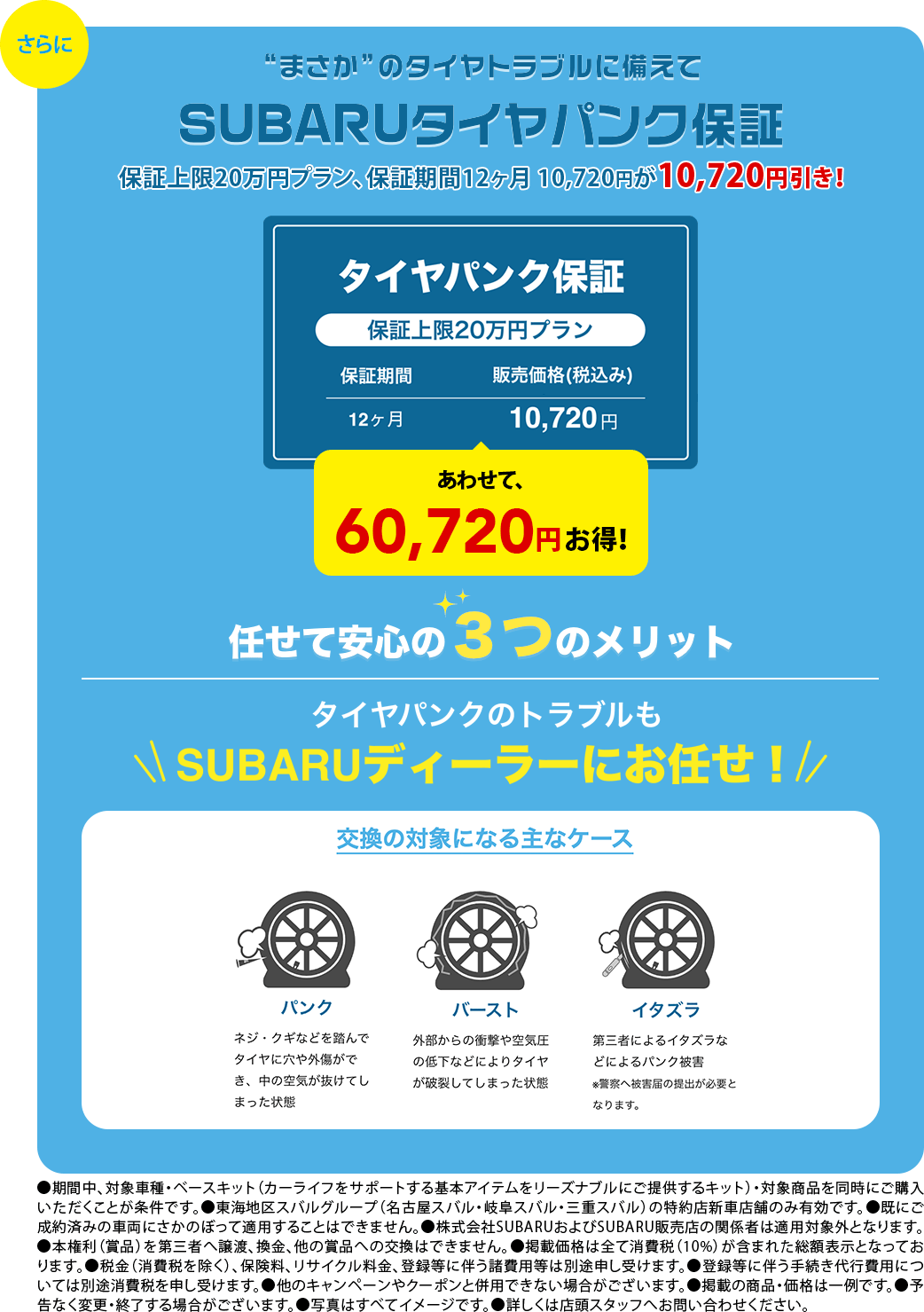 さらに。”まさか”のタイヤトラブルに備えてSUBARUタイヤパンク保証 任せて安心3つのメリット タイヤパンクのトラブルにもSUBARUディーラーにお任せ!●期間中、対象車種・ベースキット（カーライフをサポートする基本アイテムをリーズナブルにご提供するキット）・対象商品を同時にご購入いただくことが条件です。●東海地区スバルグループ（名古屋スバル・岐阜スバル・三重スバル）の特約店新車店舗のみ有効です。●既にご成約済みの車両にさかのぼって適用することはできません。●株式会社SUBARUおよびSUBARU販売店の関係者は適用対象外となります。●本権利（賞品）を第三者へ譲渡、換金、他の賞品への交換はできません。●掲載価格は全て消費税（10%）が含まれた総額表示となっております。●税金（消費税を除く）、保険料、リサイクル料金、登録等に伴う諸費用等は別途申し受けます。●登録等に伴う手続き代行費用については別途消費税を申し受けます。●他のキャンペーンやクーポンと併用できない場合がございます。●掲載の商品・価格は一例です。●予告なく変更・終了する場合がございます。●写真はすべてイメージです。●詳しくは店頭スタッフへお問い合わせください。