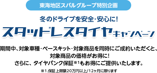 東海地区スバルグループ特別企画 冬のドライブを安全・安心に！期間中、対象車種・ベースキット・対象商品を同時にご成約いただくと、 対象商品の価格がお得に!さらに、 タイヤパンク保証※1もお得にご提供いたします。※1.保証上限額20万円以上/12ヶ月に限ります