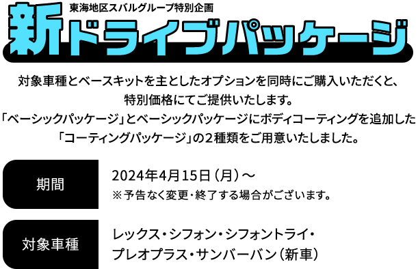 新ドライブパッケージ 対象車種とベースキットを主としたオプションを同時にご購入いただくと、特別価格にてご提供いたします。「ベーシックパッケージ」とベーシックパッケージにボディコーティングを追加した「コーティングパッケージ」の２種類をご用意いたしました。2024年4月15日（月）～※予告なく変更・終了する場合がございます。対象車種：レックス・シフォン・シフォントライ・プレオプラス・サンバーバン（新車）