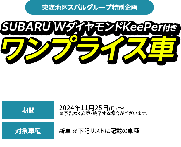 東海地区スバルグループ特別企画SUBARU WダイヤモンドKeePer付きワンプライス車期間中、対象車種（型式・ボディカラー当社指定）とSUBARU W ダイヤモンドKeePerをセットにして、特別値引きいたします。新車 ※下記リストに記載の車種