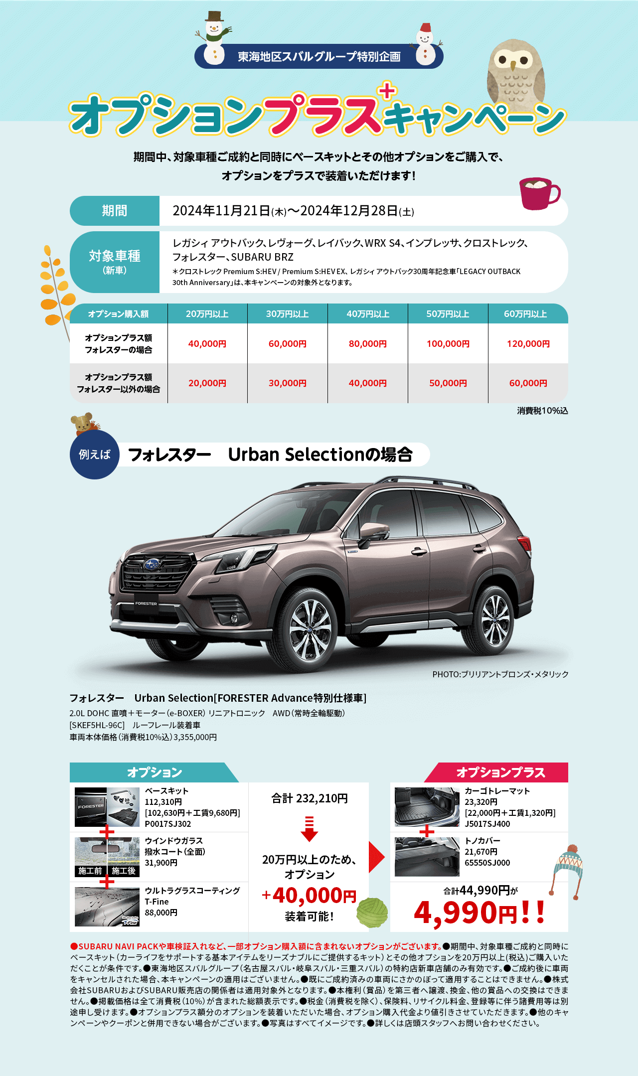 東海地区スバルグループ特別企画 オプションプラスキャンペーン 期間中、対象車種ご成約と同時にベースキットとその他オプションをご購入で、オプションをプラスで装着いただけます！期間：2024年11月21日(木)～2024年12月28日(土) 対象車種（新車）：レガシィ アウトバック、レヴォーグ、レイバック、WRX S4、インプレッサ、クロストレック、フォレスター、SUBARU BRZ ＊クロストレック Premium S:HEV / Premium S:HEV EX、 レガシィ アウトバック30周年記念⾞「LEGACY OUTBACK 30th Anniversary」は、本キャンペーンの対象外となります。●SUBARU NAVI PACKや車検証入れなど、一部オプション購入額に含まれないオプションがございます。●期間中、対象車種ご成約と同時にベースキット（カーライフをサポートする基本アイテムをリーズナブルにご提供するキット）とその他オプションを20万円以上(税込)ご購入いただくことが条件です。●東海地区スバルグループ（名古屋スバル・岐阜スバル・三重スバル）の特約店新車店舗のみ有効です。●ご成約後に車両をキャンセルされた場合、本キャンペーンの適用はございません。●既にご成約済みの車両にさかのぼって適用することはできません。●株式会社SUBARUおよびSUBARU販売店の関係者は適用対象外となります。●本権利（賞品）を第三者へ譲渡、換金、他の賞品への交換はできません。●掲載価格は全て消費税（10%）が含まれた総額表示です。●税金（消費税を除く）、保険料、リサイクル料金、登録等に伴う諸費用等は別途申し受けます。●オプションプラス額分のオプションを装着いただいた場合、オプション購入代金より値引きさせていただきます。●他のキャンペーンやクーポンと併用できない場合がございます。●写真はすべてイメージです。●詳しくは店頭スタッフへお問い合わせください。