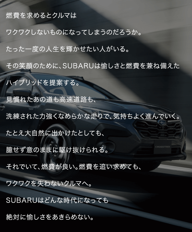 燃費を求めるとクルマはワクワクしないものになってしまうのだろうか。たった一度の人生を輝かせたい人がいる。その笑顔のために、SUBARUは愉しさと燃費を兼ね備えたハイブリッドを提案する。見慣れたあの道も高速道路も、洗練された力強くなめらかな走りで、気持ちよく進んでいく。たとえ大自然に出かけたとしても、臆せず意のままに駆け抜けられる。それでいて、燃費が良い。燃費を追い求めても、ワクワクを失わないクルマへ。SUBARUはどんな時代になっても絶対に愉しさをあきらめない。