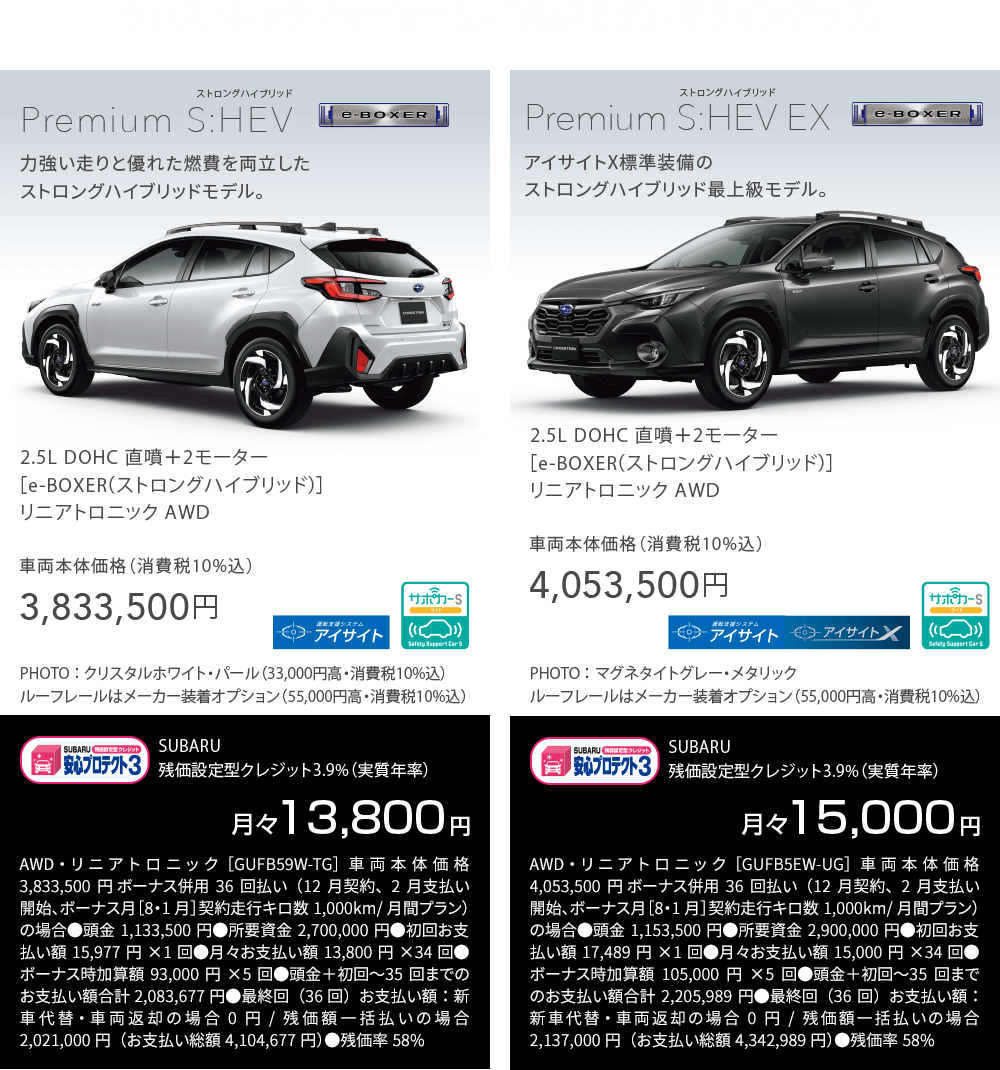 クロストレック Premium S:HEVは2モデルをラインアップ。Premium S:HEV Premium 2.5L DOHC 直噴＋2モーター[e-BOXER]リニアトロニックAWD車両本体価格（消費税10％込）3,833,500円 月々13,800円AWD・リニアトロニック［GUFB59W-TG］車両本体価格3,833,500円 ボーナス併用36回払い（12月契約、2月支払い開始、ボーナス月［8・1月］契約走行キロ数1,000km/月間プラン）の場合●頭金1,133,500円●所要資金2,700,000円●初回お支払い額15,977円×1回●月々お支払い額13,800円×34回●ボーナス時加算額93,000円×5回●頭金＋初回〜35回までのお支払い額合計2,083,677円●最終回（36回）お支払い額：新車代替・車両返却の場合0円/残価額一括払いの場合2,021,000円（お支払い総額4,104,677円）●残価率58%　S:HEV EX 2.5L DOHC 直噴＋2モーター[e-BOXER]リニアトロニックAWD車両本体価格（消費税10％込）4,053,500円 月々15,000円