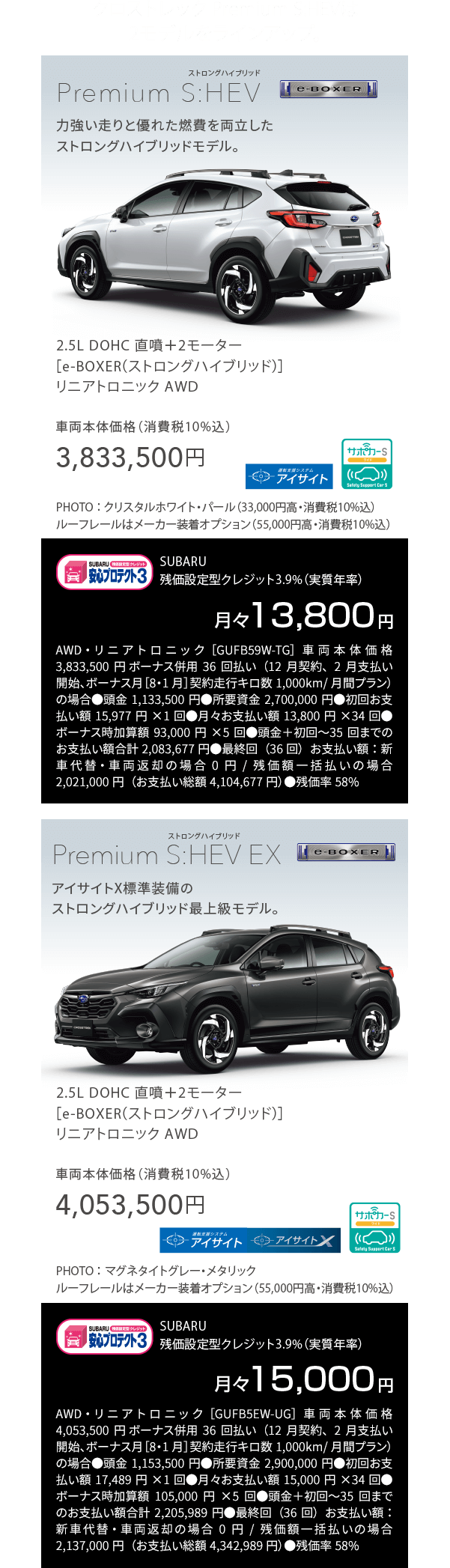 クロストレック Premium S:HEVは2モデルをラインアップ。Premium S:HEV Premium 2.5L DOHC 直噴＋2モーター[e-BOXER]リニアトロニックAWD車両本体価格（消費税10％込）3,833,500円 月々13,800円AWD・リニアトロニック［GUFB59W-TG］車両本体価格3,833,500円 ボーナス併用36回払い（12月契約、2月支払い開始、ボーナス月［8・1月］契約走行キロ数1,000km/月間プラン）の場合●頭金1,133,500円●所要資金2,700,000円●初回お支払い額15,977円×1回●月々お支払い額13,800円×34回●ボーナス時加算額93,000円×5回●頭金＋初回〜35回までのお支払い額合計2,083,677円●最終回（36回）お支払い額：新車代替・車両返却の場合0円/残価額一括払いの場合2,021,000円（お支払い総額4,104,677円）●残価率58%　S:HEV EX 2.5L DOHC 直噴＋2モーター[e-BOXER]リニアトロニックAWD車両本体価格（消費税10％込）4,053,500円 月々15,000円