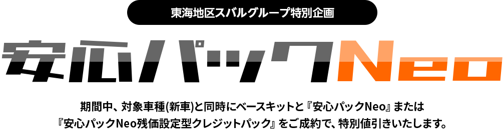 東海地区スバルグループ特別企画 安心パックNeo 期間中、対象車種(新車)と同時にベースキットと『安心パックNeo』または『安心パックNeo残価設定型クレジットパック』をご成約で、特別値引きいたします。