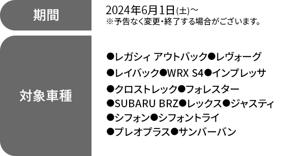 期間 2024年6月1日(土)～※予告なく変更・終了する場合がございます。対象車種●レガシィ アウトバック(BT・Eタイプ）●レヴォーグ（VN・Eタイプ）●レイバック（VN・Eタイプ）●WRX S4（VB・Eタイプ）●インプレッサ(GU・Bタイプ)●クロストレック(GU・Bタイプ) ●フォレスター（SK・Fタイプ）●SUBARU BRZ（ZD・Dタイプ）●レックス（DU・Ｂタイプ）●ジャスティ（DR・Eタイプ）●シフォン(RU・Eタイプ) ●シフォントライ(RU・Eタイプ) ●プレオプラス(RG・Eタイプ)●サンバーバン（TK・Cタイプ）