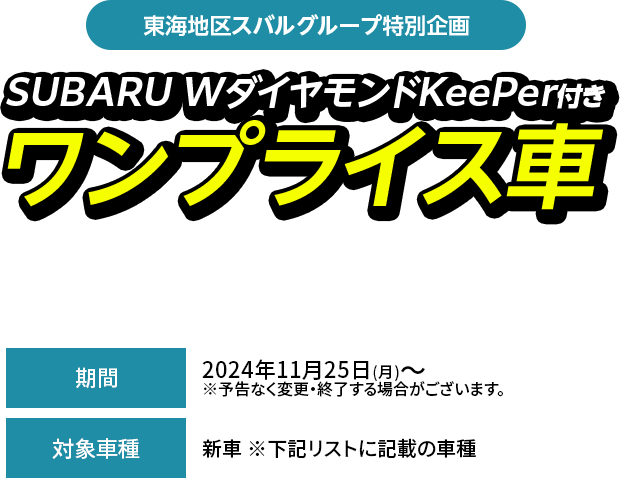 東海地区スバルグループ特別企画SUBARU WダイヤモンドKeePer付きワンプライス車期間中、対象車種（型式・ボディカラー当社指定）とSUBARU W ダイヤモンドKeePerをセットにして、特別値引きいたします。2024年11月25日(月)～  ※予告なく変更・終了する場合がございます。新車 ※下記リストに記載の車種