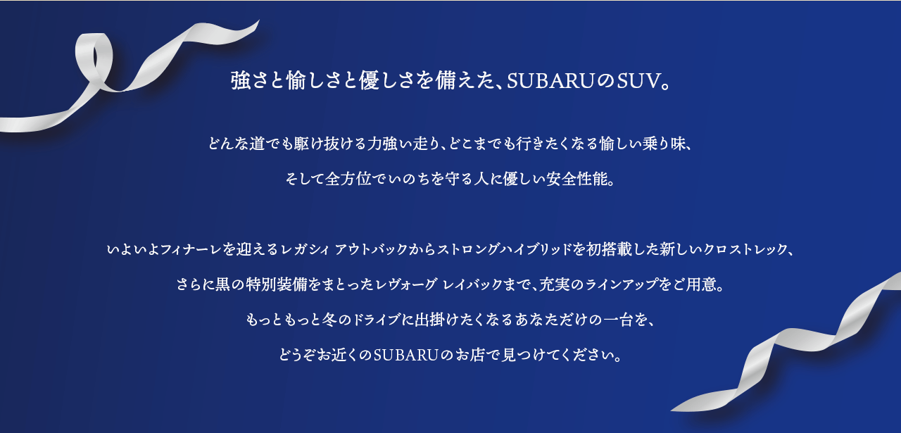 強さと愉しさと優しさを備えた、SUBARUのSUV。どんな道でも駆け抜ける力強い走り、どこまでも行きたくなる愉しい乗り味、そして全方位でいのちを守る人に優しい安全性能。いよいよフィナーレを迎えるレガシィ アウトバックからストロングハイブリッドを初搭載した新しいクロストレック、さらに黒の特別装備をまとったレヴォーグ レイバックまで、充実のラインアップをご用意。もっともっと冬のドライブに出掛けたくなるあなただけの一台を、どうぞお近くのSUBARUのお店で見つけてください。