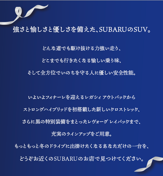 強さと愉しさと優しさを備えた、SUBARUのSUV。どんな道でも駆け抜ける力強い走り、どこまでも行きたくなる愉しい乗り味、そして全方位でいのちを守る人に優しい安全性能。いよいよフィナーレを迎えるレガシィ アウトバックからストロングハイブリッドを初搭載した新しいクロストレック、さらに黒の特別装備をまとったレヴォーグ レイバックまで、充実のラインアップをご用意。もっともっと冬のドライブに出掛けたくなるあなただけの一台を、どうぞお近くのSUBARUのお店で見つけてください。